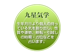 九星気学-生年月日より個人の持っている気を割り出し、性質や運勢、移転・引越しの時期・方位などを性質や運勢、移転・引越しの時期・方位などを
占います。